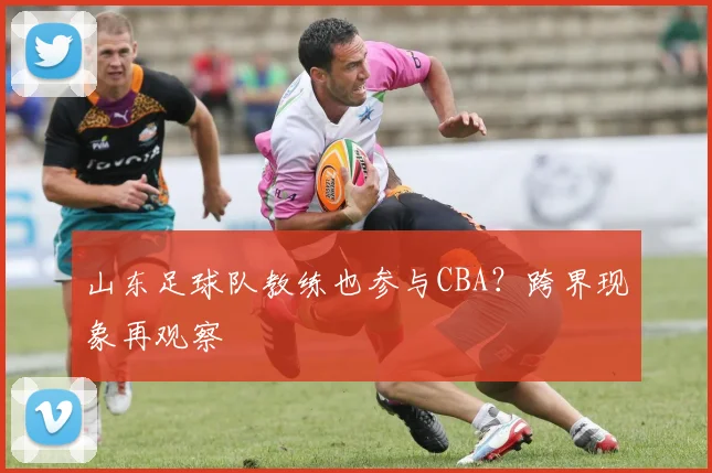 山东足球队教练也参与CBA？跨界现象再观察